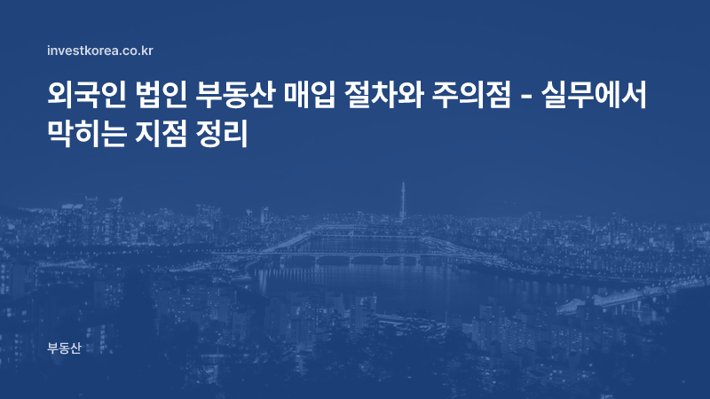 외국인 법인 부동산 매입 절차와 주의점 - 실무에서 막히는 지점 정리