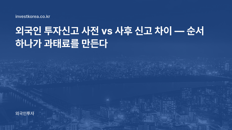 외국인 투자신고 사전 vs 사후 신고 차이 — 순서 하나가 과태료를 만든다